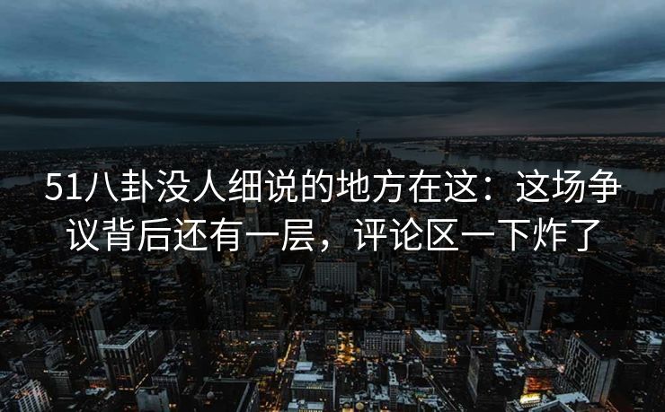 51八卦没人细说的地方在这：这场争议背后还有一层，评论区一下炸了