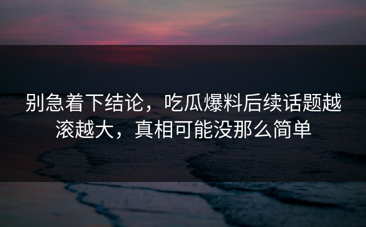 别急着下结论，吃瓜爆料后续话题越滚越大，真相可能没那么简单