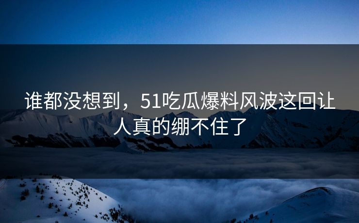 谁都没想到，51吃瓜爆料风波这回让人真的绷不住了