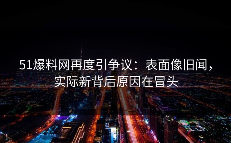 51爆料网再度引争议：表面像旧闻，实际新背后原因在冒头