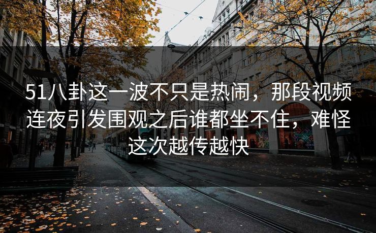 51八卦这一波不只是热闹，那段视频连夜引发围观之后谁都坐不住，难怪这次越传越快