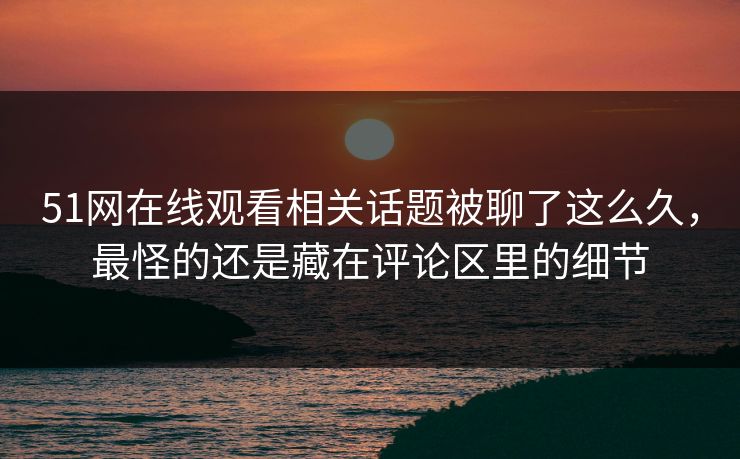 51网在线观看相关话题被聊了这么久，最怪的还是藏在评论区里的细节