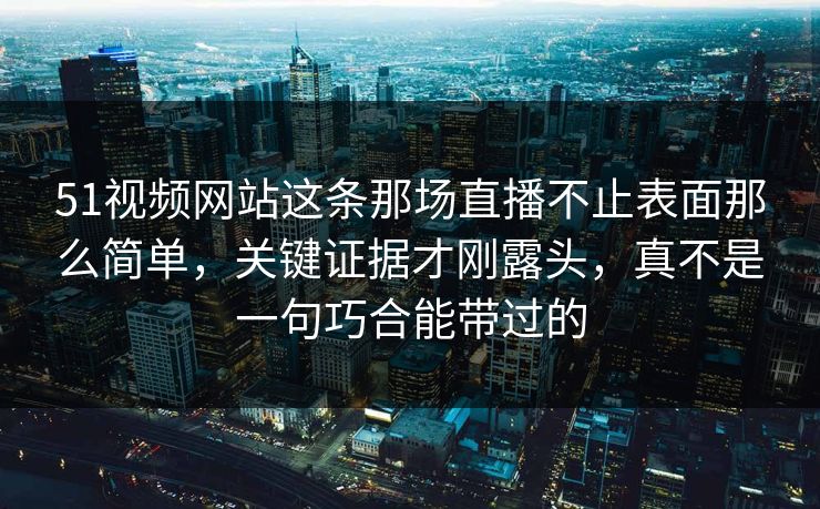 51视频网站这条那场直播不止表面那么简单，关键证据才刚露头，真不是一句巧合能带过的