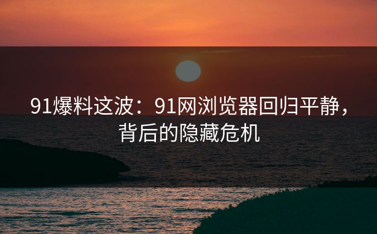 91爆料这波：91网浏览器回归平静，背后的隐藏危机